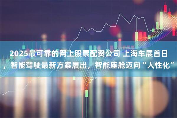 2025最可靠的网上股票配资公司 上海车展首日，智能驾驶最新方案展出，智能座舱迈向“人性化”