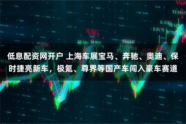 低息配资网开户 上海车展宝马、奔驰、奥迪、保时捷亮新车，极氪、尊界等国产车闯入豪车赛道