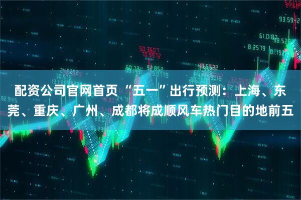配资公司官网首页 “五一”出行预测：上海、东莞、重庆、广州、成都将成顺风车热门目的地前五