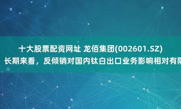 十大股票配资网址 龙佰集团(002601.SZ)：长期来看，反倾销对国内钛白出口业务影响相对有限