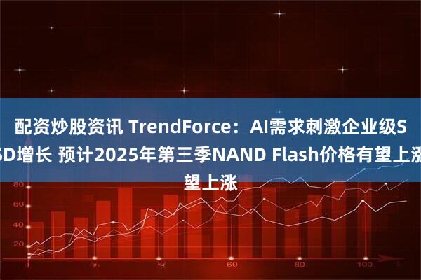 配资炒股资讯 TrendForce：AI需求刺激企业级SSD增长 预计2025年第三季NAND Flash价格有望上涨