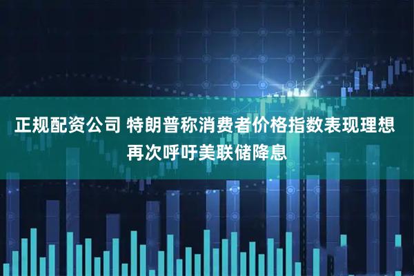 正规配资公司 特朗普称消费者价格指数表现理想 再次呼吁美联储降息