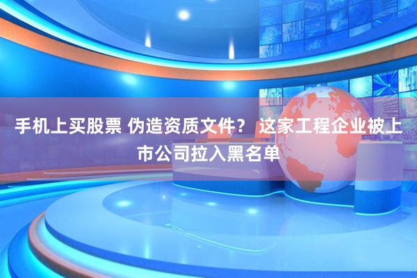 手机上买股票 伪造资质文件？ 这家工程企业被上市公司拉入黑名单