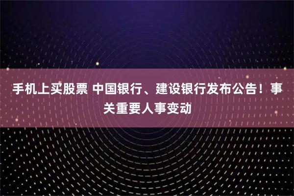 手机上买股票 中国银行、建设银行发布公告！事关重要人事变动