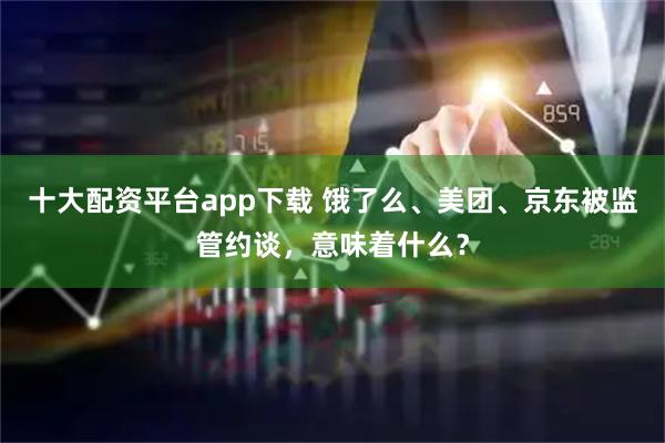 十大配资平台app下载 饿了么、美团、京东被监管约谈，意味着什么？