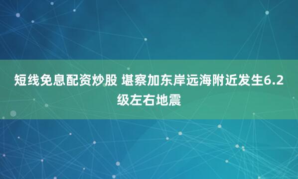 短线免息配资炒股 堪察加东岸远海附近发生6.2级左右地震