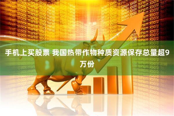 手机上买股票 我国热带作物种质资源保存总量超9万份