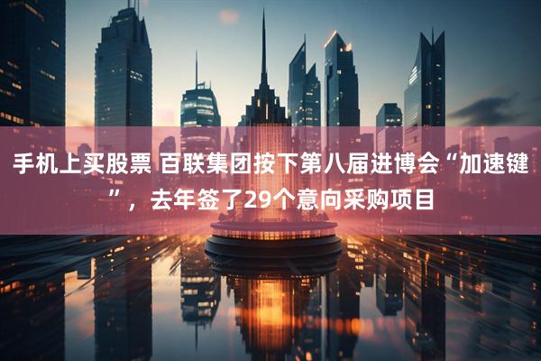 手机上买股票 百联集团按下第八届进博会“加速键”，去年签了29个意向采购项目