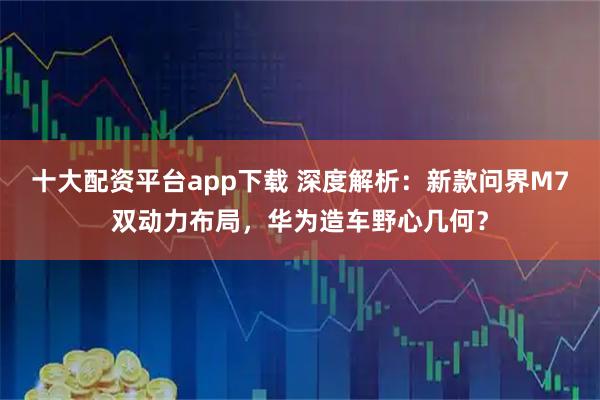 十大配资平台app下载 深度解析：新款问界M7双动力布局，华为造车野心几何？