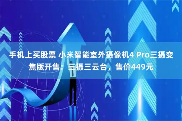 手机上买股票 小米智能室外摄像机4 Pro三摄变焦版开售：三摄三云台，售价449元
