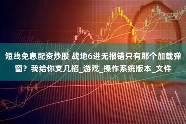 短线免息配资炒股 战地6进无报错只有那个加载弹窗？我给你支几招_游戏_操作系统版本_文件