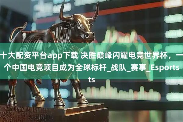 十大配资平台app下载 决胜巅峰闪耀电竞世界杯，一个中国电竞项目成为全球标杆_战队_赛事_Esports