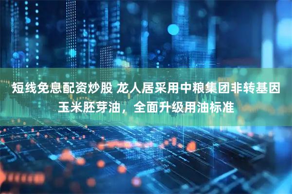 短线免息配资炒股 龙人居采用中粮集团非转基因玉米胚芽油，全面升级用油标准