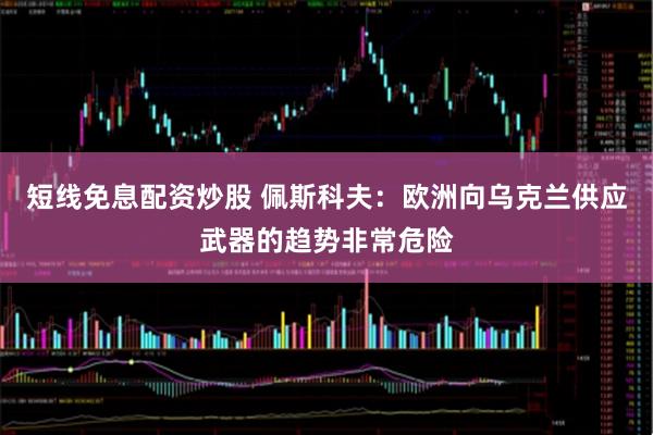 短线免息配资炒股 佩斯科夫：欧洲向乌克兰供应武器的趋势非常危险