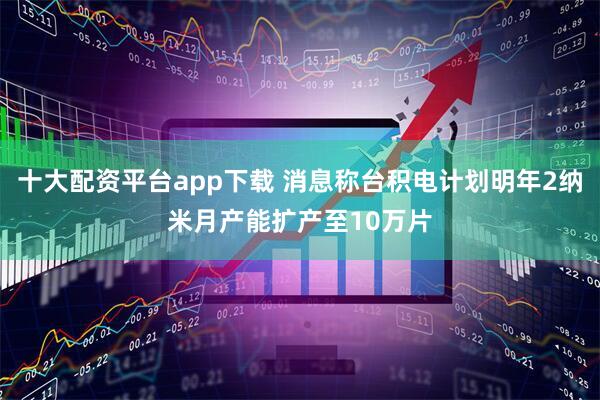 十大配资平台app下载 消息称台积电计划明年2纳米月产能扩产至10万片
