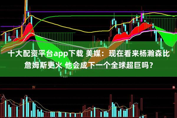 十大配资平台app下载 美媒：现在看来杨瀚森比詹姆斯更火 他会成下一个全球超巨吗？