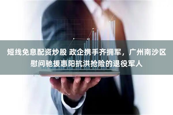 短线免息配资炒股 政企携手齐拥军，广州南沙区慰问驰援惠阳抗洪抢险的退役军人