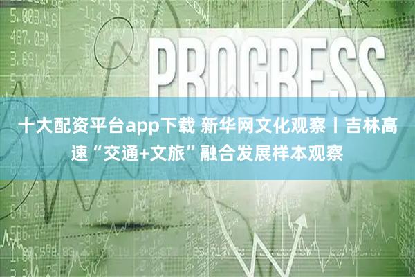 十大配资平台app下载 新华网文化观察丨吉林高速“交通+文旅”融合发展样本观察