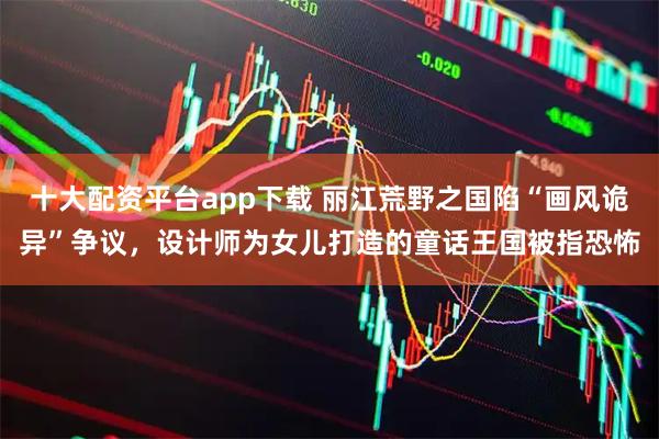 十大配资平台app下载 丽江荒野之国陷“画风诡异”争议，设计师为女儿打造的童话王国被指恐怖