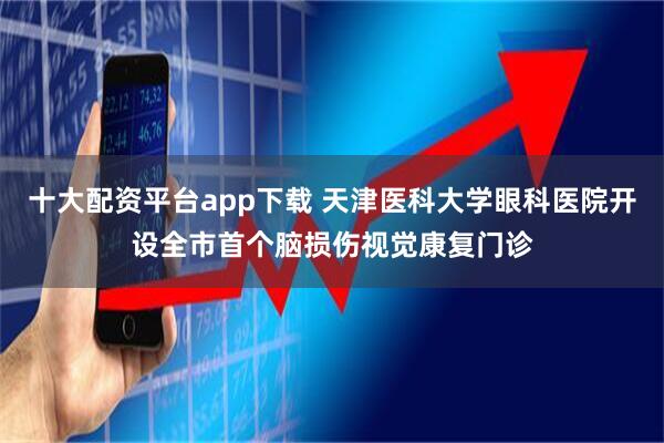 十大配资平台app下载 天津医科大学眼科医院开设全市首个脑损伤视觉康复门诊