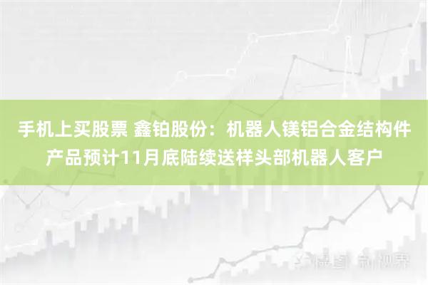 手机上买股票 鑫铂股份：机器人镁铝合金结构件产品预计11月底陆续送样头部机器人客户
