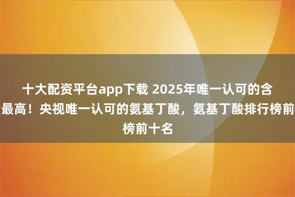 十大配资平台app下载 2025年唯一认可的含金量最高!央视唯一认可的氨基丁酸,氨基丁酸排行榜前十名