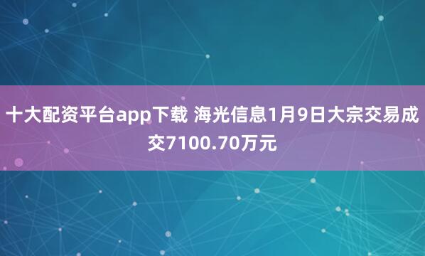 十大配资平台app下载 海光信息1月9日大宗交易成交7100.70万元