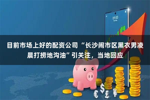 目前市场上好的配资公司 “长沙闹市区黑衣男凌晨打捞地沟油”引关注，当地回应