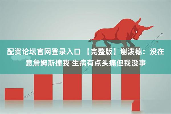 配资论坛官网登录入口 【完整版】谢泼德：没在意詹姆斯撞我 生病有点头痛但我没事