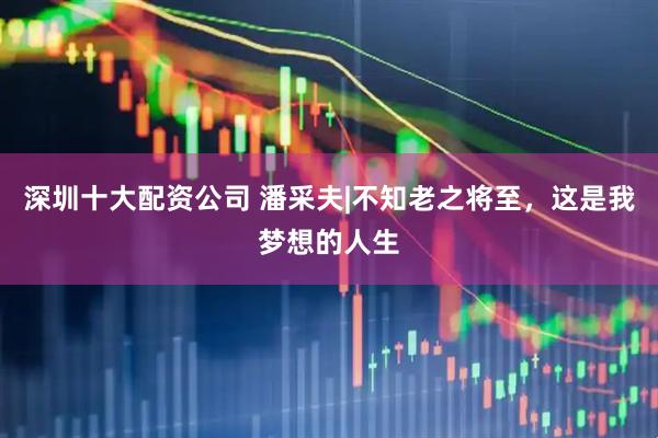 深圳十大配资公司 潘采夫|不知老之将至，这是我梦想的人生