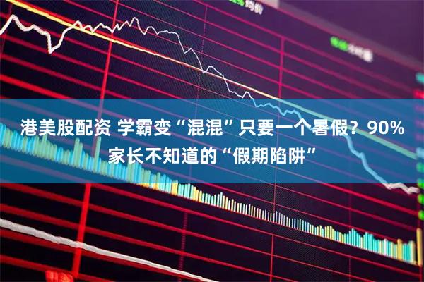 港美股配资 学霸变“混混”只要一个暑假?90%家长不知道的“假期陷阱”