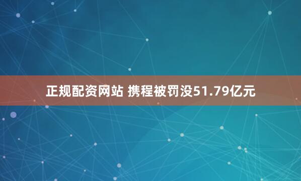 正规配资网站 携程被罚没51.79亿元