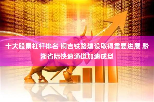 十大股票杠杆排名 铜吉铁路建设取得重要进展 黔湘省际快速通道加速成型