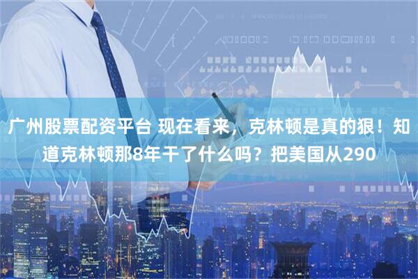 广州股票配资平台 现在看来，克林顿是真的狠！知道克林顿那8年干了什么吗？把美国从290