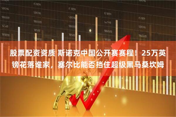 股票配资资质 斯诺克中国公开赛赛程！25万英镑花落谁家，塞尔比能否挡住超级黑马桑坎姆