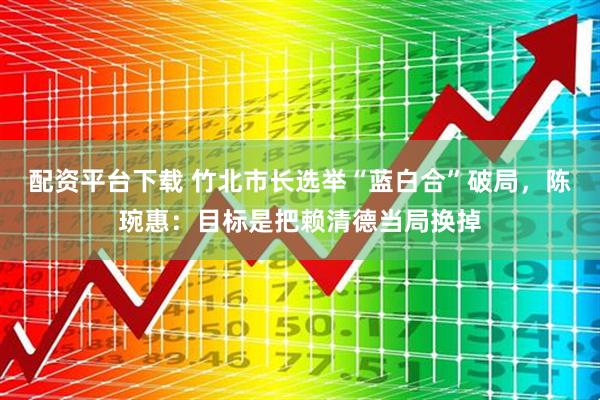 配资平台下载 竹北市长选举“蓝白合”破局，陈琬惠：目标是把赖清德当局换掉