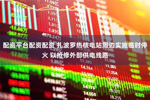 配资平台配资配资 扎波罗热核电站周边实施临时停火 以抢修外部供电线路