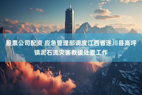 股票公司配资 应急管理部调度江西省遂川县高坪镇泥石流灾害救援处置工作
