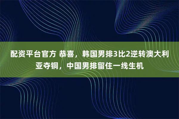 配资平台官方 恭喜，韩国男排3比2逆转澳大利亚夺铜，中国男排留住一线生机