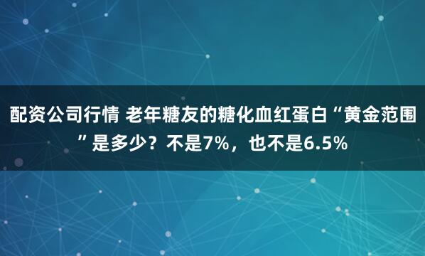 配资公司行情 老年糖友的糖化血红蛋白“黄金范围”是多少?不是7%,也不是6.5%
