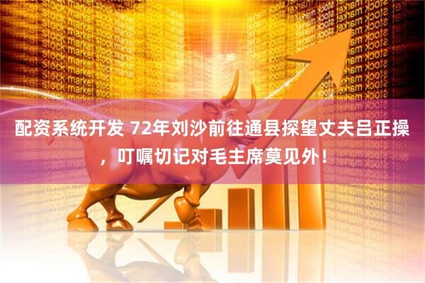 配资系统开发 72年刘沙前往通县探望丈夫吕正操，叮嘱切记对毛主席莫见外！